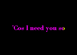 'Cos I need you so