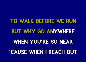 T0 WALK BEFORE WE RUN
BUT WHY G0 ANYWHERE
WHEN YOU'RE SO NEAR

'CAUSE WHEN I REACH OUT