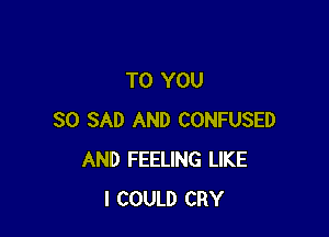 TO YOU

SO SAD AND CONFUSED
AND FEELING LIKE
I COULD CRY