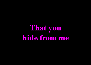 That you

hide from me