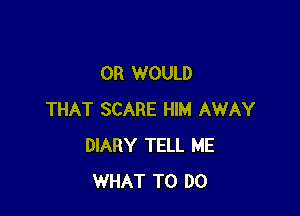 OR WOULD

THAT SCARE HIM AWAY
DIARY TELL ME
WHAT TO DO