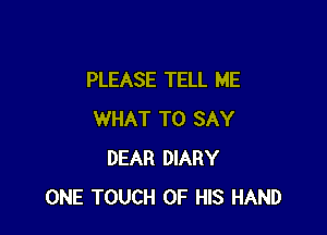 PLEASE TELL ME

WHAT TO SAY
DEAR DIARY
ONE TOUCH OF HIS HAND