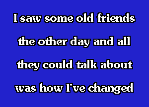 I saw some old friends

the other day and all
they could talk about

was how I've changed