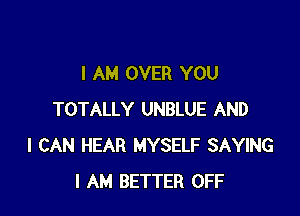 I AM OVER YOU

TOTALLY UNBLUE AND
I CAN HEAR MYSELF SAYING
I AM BETTEF'