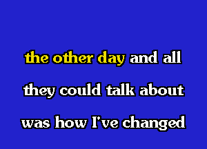 the other day and all
they could talk about

was how I've changed