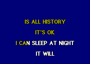 IS ALL HISTORY

IT'S OK
I CAN SLEEP AT NIGHT
IT WILL