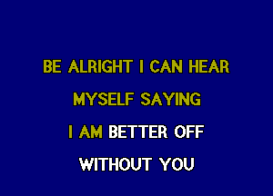 BE ALRIGHT I CAN HEAR

MYSELF SAYING
I AM BETTER OFF
WITHOUT YOU