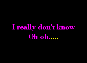 I really don't know

Oh oh .....