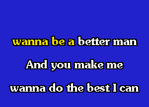 wanna be a better man
And you make me

wanna do the best I can