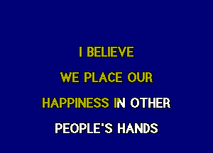 I BELIEVE

WE PLACE OUR
HAPPINESS IN OTHER
PEOPLE'S HANDS