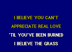 I BELIEVE YOU CAN'T
APPRECIATE REAL LOVE
'TlL YOU'VE BEEN BURNED
I BELIEVE THE GRASS