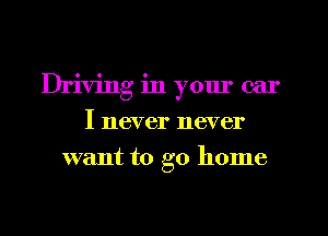 Driving in yom' car
I never never
want to go home