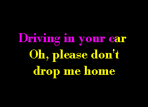 Driving in yom' car
011, please don't

drop me home