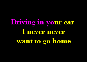 Driving in yom' car
I never never
want to go home