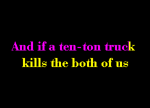 And if a ten-ton truck
kills the both of us
