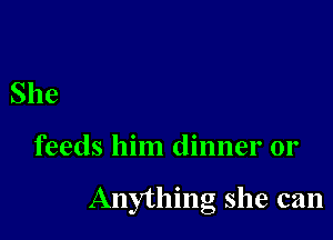 She

feeds him dinner or

Anythmg she can