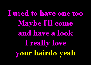 I used to have one too
Maybe I'll come
and have a look

I really love
your hairdo yeah