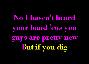 No I haven't heard

your band 'cos you

guys are pretty new
But if you dig