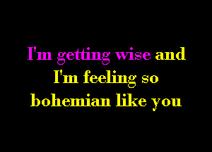 I'm getting Wise and
I'm feeling so

bohemian like you