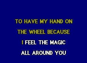 TO HAVE MY HAND ON

THE WHEEL BECAUSE
I FEEL THE MAGIC
ALL AROUND YOU
