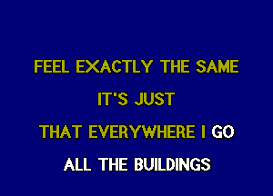 FEEL EXACTLY THE SAME
IT'S JUST
THAT EVERYWHERE I GO
ALL THE BUILDINGS