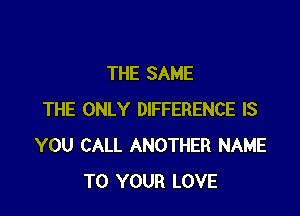 THE SAME

THE ONLY DIFFERENCE IS
YOU CALL ANOTHER NAME
TO YOUR LOVE