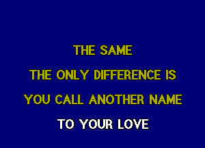 THE SAME

THE ONLY DIFFERENCE IS
YOU CALL ANOTHER NAME
TO YOUR LOVE