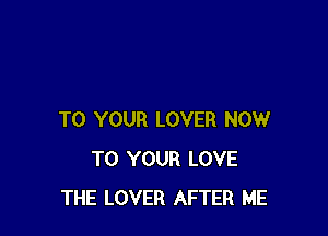 TO YOUR LOVER NOW
TO YOUR LOVE
THE LOVER AFTER ME
