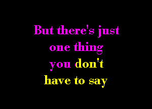 But there's just
one thing

you don't
have to say