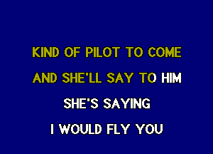 KIND OF PILOT TO COME

AND SHE'LL SAY T0 HIM
SHE'S SAYING
I WOULD FLY YOU