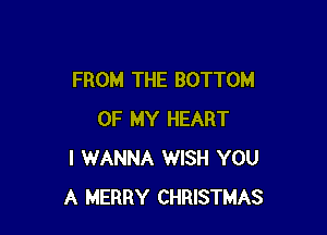 FROM THE BOTTOM

OF MY HEART
I WANNA WISH YOU
A MERRY CHRISTMAS