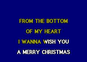 FROM THE BOTTOM

OF MY HEART
I WANNA WISH YOU
A MERRY CHRISTMAS
