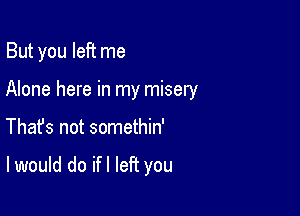 But you left me

Alone here in my misery
Thafs not somethin'

I would do ifl left you