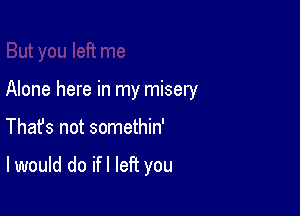 Alone here in my misery

Thafs not somethin'

I would do ifl left you