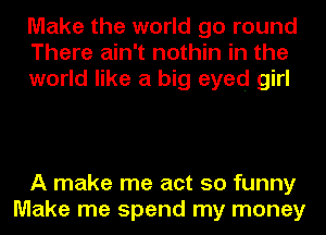 Make the world go round
There ain't nothin in the
world like a big eyed girl

A make me act so funny
Make me spend my money