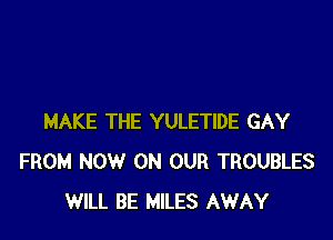 MAKE THE YULETIDE GAY
FROM NOW ON OUR TROUBLES
WILL BE MILES AWAY