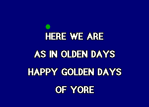 HERE WE ARE

AS IN OLDEN DAYS
HAPPY GOLDEN DAYS
OF YORE
