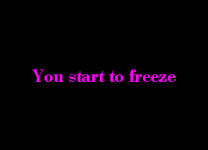 You start to freeze