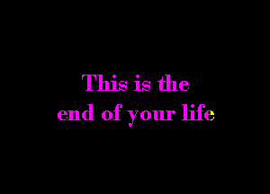 This is the

end of your life