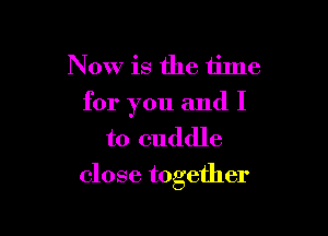 Now is the tilne
for you and I
to cuddle

close together