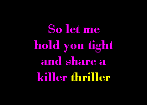 So let me

hold you tight

and share a

killer thriller