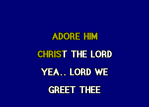 ADORE HIM

CHRIST THE LORD
YEA.. LORD WE
GREET THEE