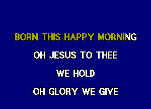 BORN THIS HAPPY MORNING

0H JESUS T0 THEE
WE HOLD
0H GLORY WE GIVE