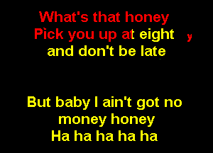 What's that honey
Pick you up at eight 9
and don't be late

But baby I ain't got no
money honey
Ha ha ha ha ha