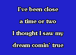 I've been close

a ijme or two

I thought I saw my

dream comin' true