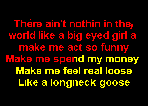 Theire ain't nothin in the,
world like a big eyedigirl a
make me act so funny
Make me spend my money
Make me feel real loose
Like a longneck goose