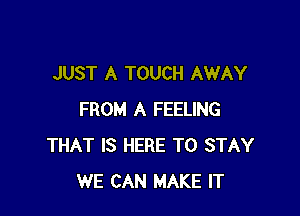 JUST A TOUCH AWAY

FROM A FEELING
THAT IS HERE TO STAY
WE CAN MAKE IT