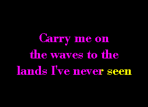 Carryme 0n

the waves to the
lands I've never seen