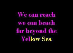We can reach
we can beach

far beyond the
Yellow Sea