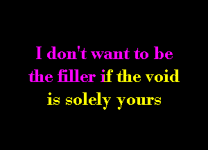 I don't want to be

the filler if the void

is solely yours